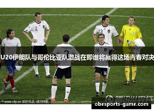 U20伊朗队与哥伦比亚队激战在即谁将赢得这场青春对决