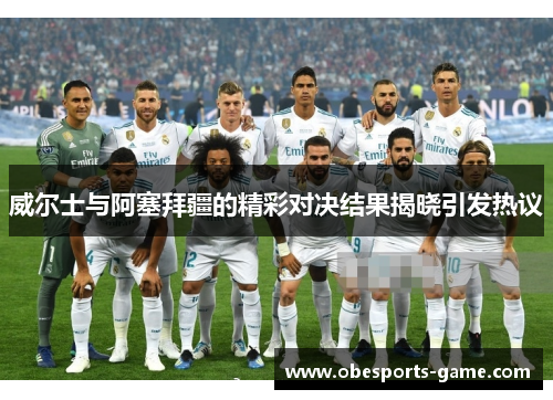 威尔士与阿塞拜疆的精彩对决结果揭晓引发热议